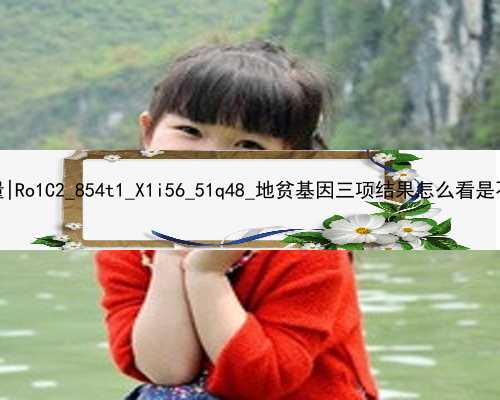 广州代孕供卵女孩的质量|Ro1C2_854t1_X1i56_51q48_地贫基因三项结果怎么看是不是在